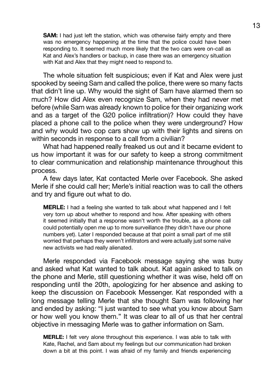 ‘SAM: I had just left the station, which was othenwise faily empy and there was no emergency happening at the fime that the police could have been responding to. It seemed much more ikely that the two cars were on-call as Kat and Alex’s handiers or backup, in cass there was an emergency situation with Kat and Alex that they might need to respond to. ‘The whole situation felt suspicious; even if Kat and Alex were just spooked by seeing Sam and called the police, there were so many facts that didn’t line up. Why would the sight of Sam have alarmed them so much? How did Alex even recognize Sam, when they had never met before (while Sam was already known to police for their organizing work and as a target of the G20 police infiltration)? How could they have placed a phone call to the police when they were underground? How and why would two cop cars show up with their lights and sirens on ‘within seconds in response to a call from a civilian? What had happened really freaked us out and it became evident to us how important it was for our safety to keep a strong commitment to clear communication and relationship maintenance throughout this process. A few days later, Kat contacted Merle over Facebook. She asked Merle if she couid call her; Merle’s initial reaction was to call the others and try and figure out what to do. MERLE: | had a feeiing she warted to talk about what happened and | felt very torn up about whether to respond and how. After speaking with ofhers it seemed inilally that a response wasn’t worth the trouble, as a phone call ‘could potentially open me up to more survellance (they did’t have our phone numibers yet). Later | responded because at that point a small part of me stil worried that pehaps they weren’tinfitrators and were actuall just some naive new activsts we had really aienated Merle responded via Facebook message saying she was busy and asked what Kat wanted to talk about. Kat again asked to talk on the phone and Merle, still questioning whether it was wise, held off on responding until the 20th, apologizing for her absence and asking to keep the discussion on Facebook Messenger. Kat responded with a long message telling Merie that she thought Sam was following her and ended by asking: *l just wanted to see what you know about Sam or how well you know them.” It was clear to all of us that her central objective in messaging Merle was to gather information on Sam. MERLE: | ol very alone throughout this experience. | was able 1o talk with Kate, Rachel, and Sam about my feslings but our communication had broken doun 2 bit at tis poin. | was afraid of my family and frends experiencing 13